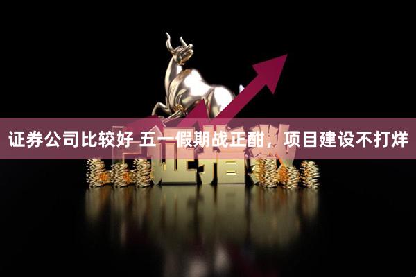 证券公司比较好 五一假期战正酣，项目建设不打烊