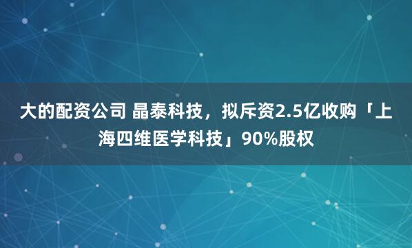 大的配资公司 晶泰科技，拟斥资2.5亿收购「上海四维医学科技」90%股权