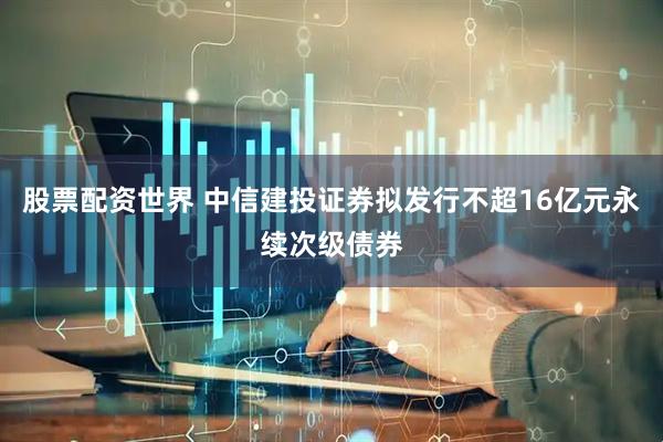股票配资世界 中信建投证券拟发行不超16亿元永续次级债券