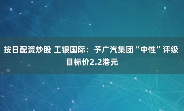 按日配资炒股 工银国际：予广汽集团“中性”评级 目标价2.2港元