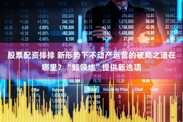 股票配资排排 新形势下不动产运营的破局之道在哪里？“鲸领地”提供新选项