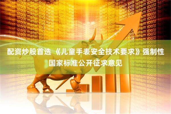 配资炒股首选 《儿童手表安全技术要求》强制性国家标准公开征求意见