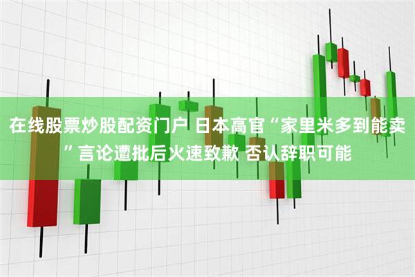 在线股票炒股配资门户 日本高官“家里米多到能卖”言论遭批后火速致歉 否认辞职可能
