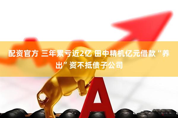 配资官方 三年累亏近2亿 田中精机亿元借款“养出”资不抵债子公司