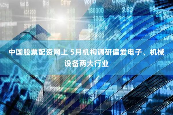 中国股票配资网上 5月机构调研偏爱电子、机械设备两大行业