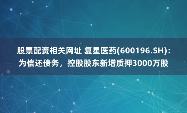 股票配资相关网址 复星医药(600196.SH)：为偿还债务，控股股东新增质押3000万股