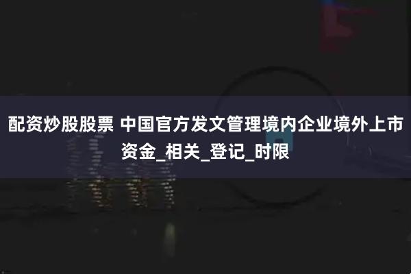 配资炒股股票 中国官方发文管理境内企业境外上市资金_相关_登记_时限