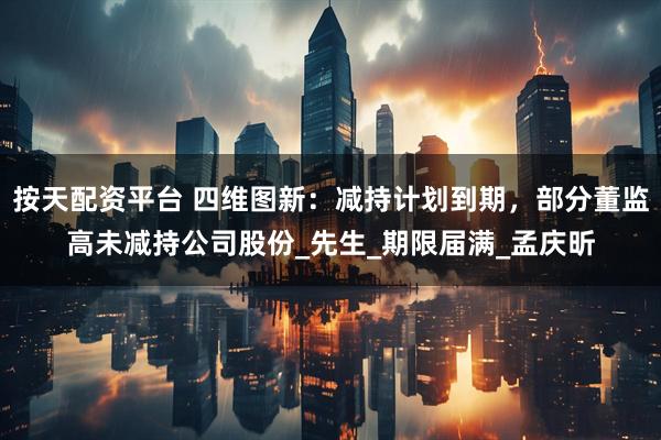 按天配资平台 四维图新：减持计划到期，部分董监高未减持公司股份_先生_期限届满_孟庆昕