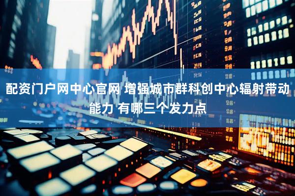 配资门户网中心官网 增强城市群科创中心辐射带动能力 有哪三个发力点