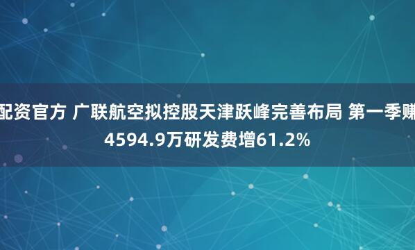 配资官方 广联航空拟控股天津跃峰完善布局 第一季赚4594.9万研发费增61.2%