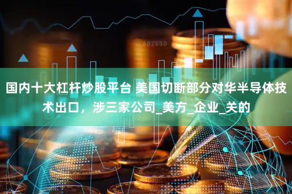 国内十大杠杆炒股平台 美国切断部分对华半导体技术出口，涉三家公司_美方_企业_关的