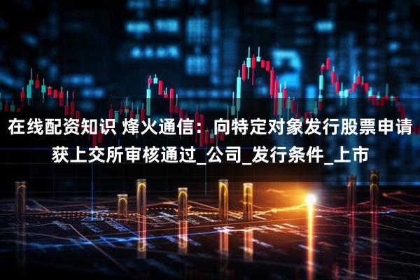 在线配资知识 烽火通信：向特定对象发行股票申请获上交所审核通过_公司_发行条件_上市