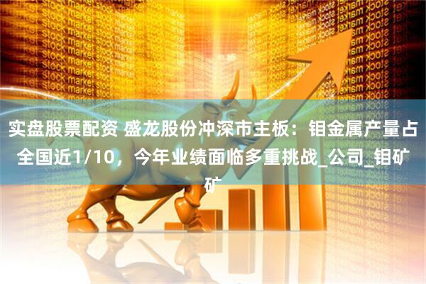 实盘股票配资 盛龙股份冲深市主板：钼金属产量占全国近1/10，今年业绩面临多重挑战_公司_钼矿