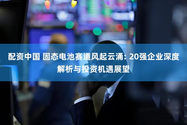 配资中国 固态电池赛道风起云涌: 20强企业深度解析与投资机遇展望