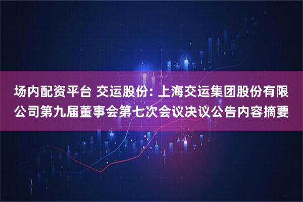 场内配资平台 交运股份: 上海交运集团股份有限公司第九届董事会第七次会议决议公告内容摘要