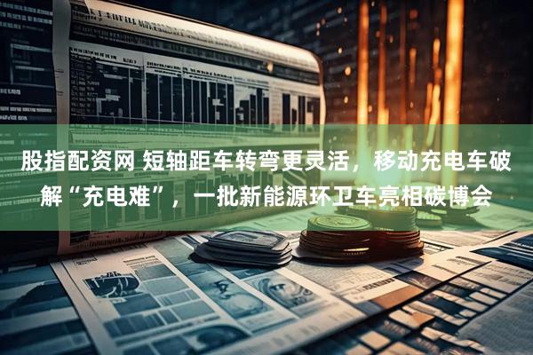 股指配资网 短轴距车转弯更灵活，移动充电车破解“充电难”，一批新能源环卫车亮相碳博会