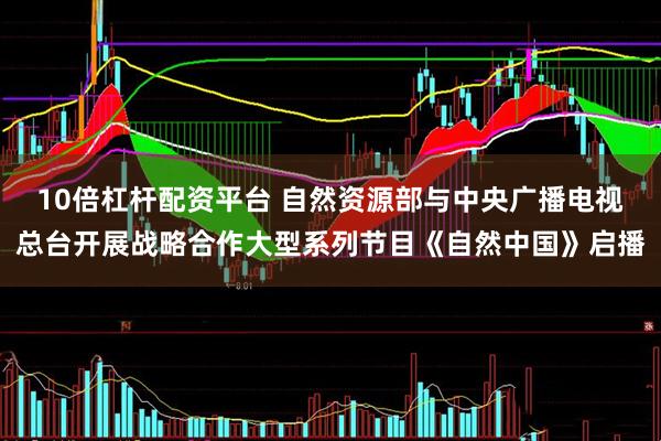 10倍杠杆配资平台 自然资源部与中央广播电视总台开展战略合作大型系列节目《自然中国》启播