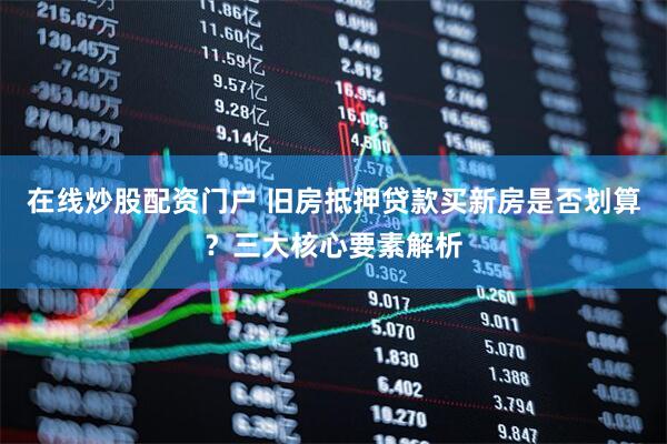 在线炒股配资门户 旧房抵押贷款买新房是否划算？三大核心要素解析