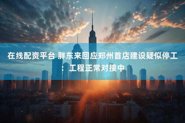 在线配资平台 胖东来回应郑州首店建设疑似停工：工程正常对接中