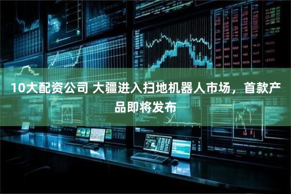 10大配资公司 大疆进入扫地机器人市场，首款产品即将发布