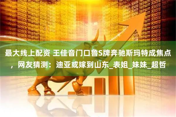 最大线上配资 王佳音门口鲁S牌奔驰斯玛特成焦点，网友猜测：迪亚或嫁到山东_表姐_妹妹_超哲