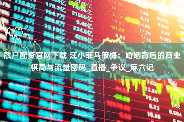 散户配资官网下载 汪小菲马筱梅：婚姻背后的商业棋局与流量密码_直播_争议_麻六记
