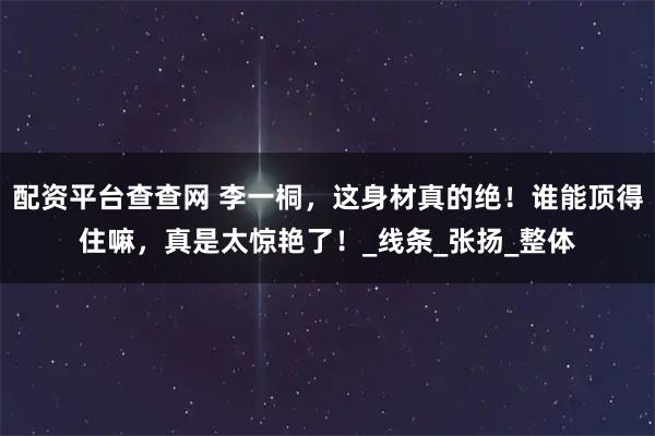 配资平台查查网 李一桐，这身材真的绝！谁能顶得住嘛，真是太惊艳了！_线条_张扬_整体
