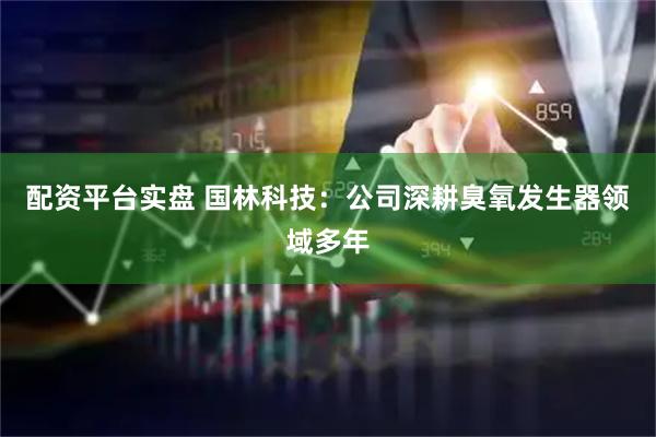 配资平台实盘 国林科技：公司深耕臭氧发生器领域多年