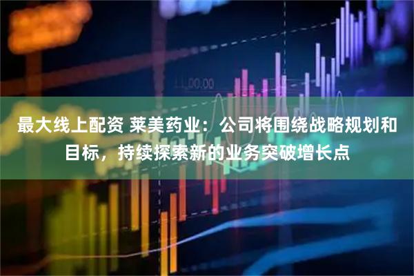最大线上配资 莱美药业：公司将围绕战略规划和目标，持续探索新的业务突破增长点