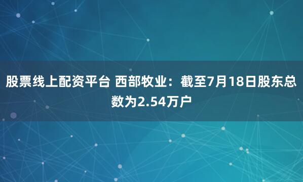 股票线上配资平台 西部牧业：截至7月18日股东总数为2.54万户