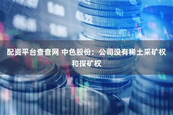 配资平台查查网 中色股份：公司没有稀土采矿权和探矿权