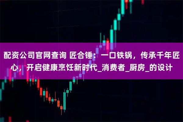 配资公司官网查询 匠合锤：一口铁锅，传承千年匠心，开启健康烹饪新时代_消费者_厨房_的设计