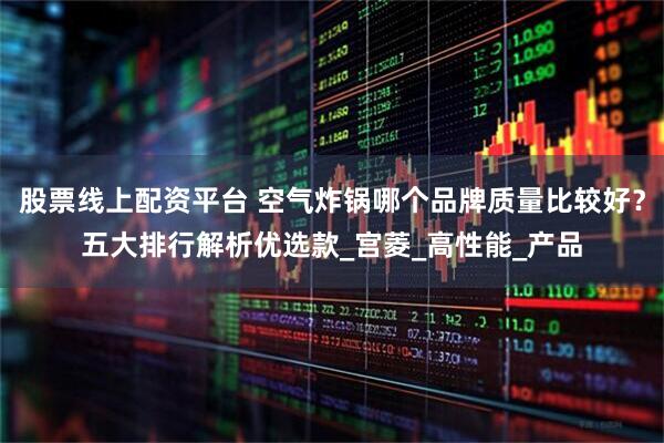 股票线上配资平台 空气炸锅哪个品牌质量比较好？五大排行解析优选款_宫菱_高性能_产品