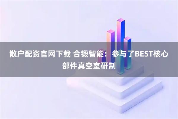 散户配资官网下载 合锻智能：参与了BEST核心部件真空室研制