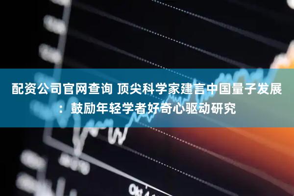 配资公司官网查询 顶尖科学家建言中国量子发展：鼓励年轻学者好奇心驱动研究